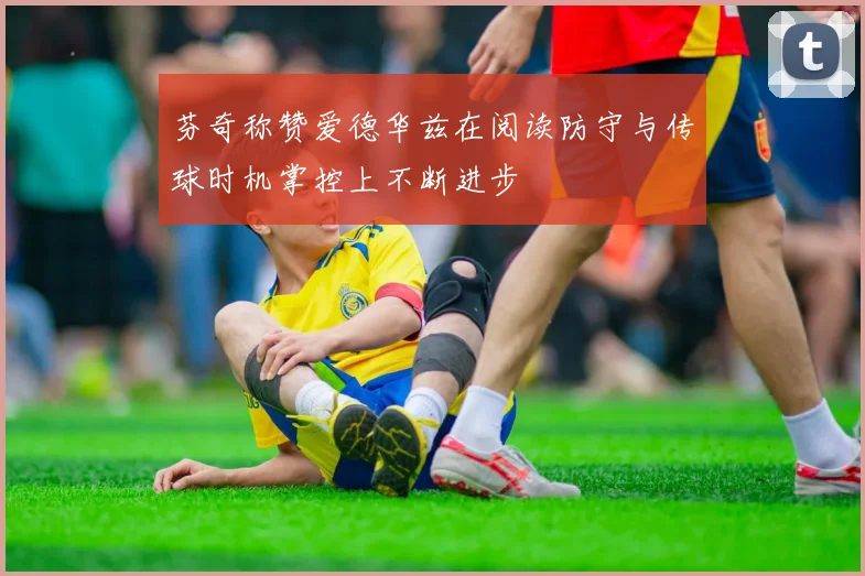 芬奇称赞爱德华兹在阅读防守与传球时机掌控上不断进步