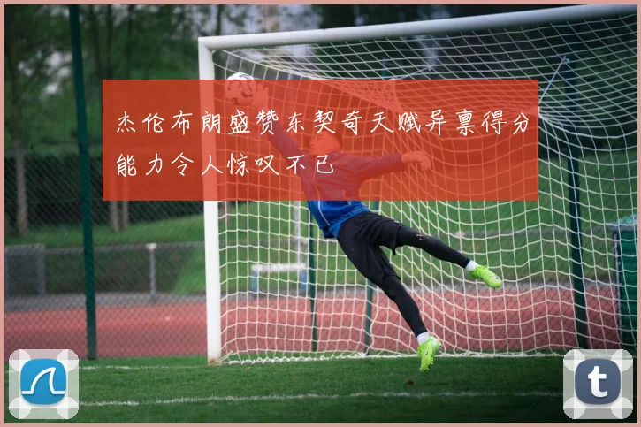 杰伦布朗盛赞东契奇天赋异禀得分能力令人惊叹不已