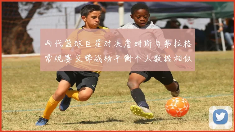 两代篮球巨星对决詹姆斯与弗拉格常规赛交锋战绩平衡个人数据相似