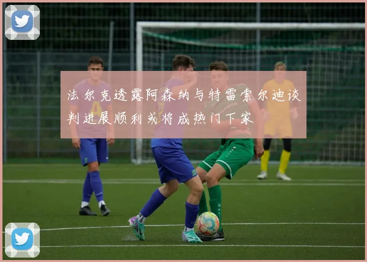 法尔克透露阿森纳与特雷索尔迪谈判进展顺利或将成热门下家