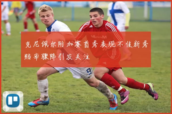 克尼佩尔附加赛首秀表现不佳新秀赔率骤降引发关注