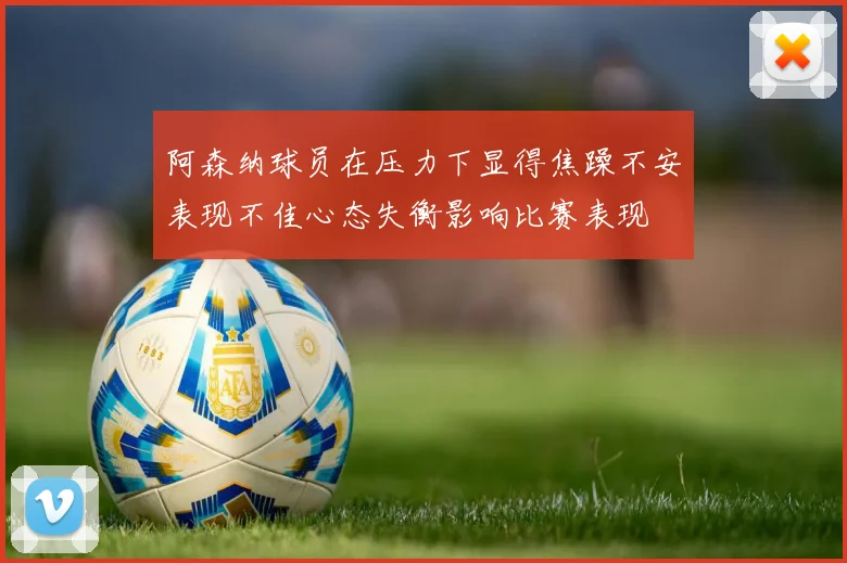 阿森纳球员在压力下显得焦躁不安表现不佳心态失衡影响比赛表现