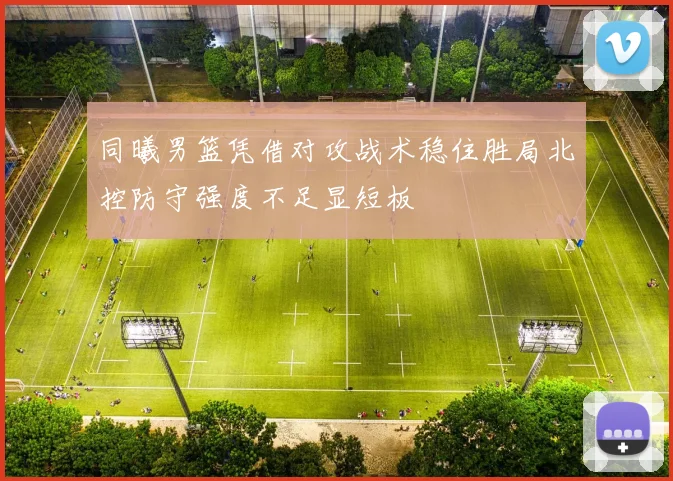 同曦男篮凭借对攻战术稳住胜局北控防守强度不足显短板