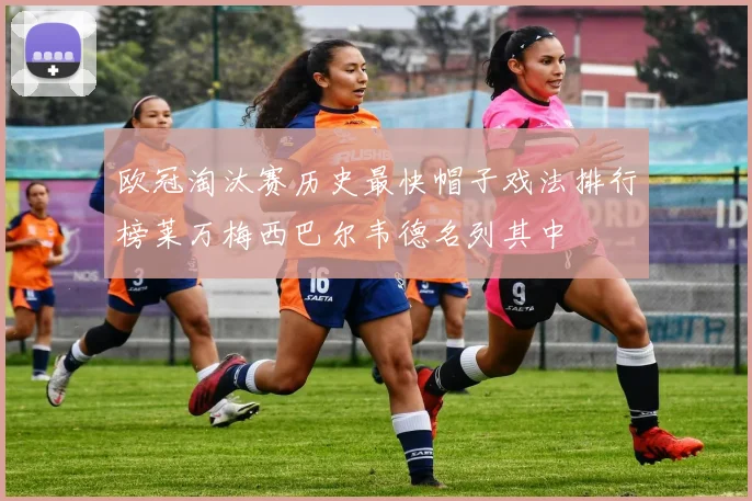 欧冠淘汰赛历史最快帽子戏法排行榜莱万梅西巴尔韦德名列其中