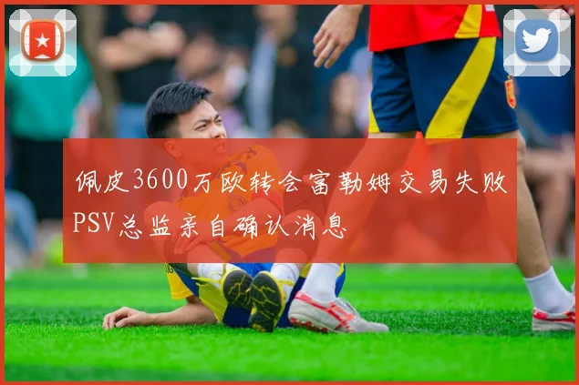 佩皮3600万欧转会富勒姆交易失败PSV总监亲自确认消息