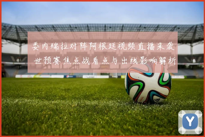 委内瑞拉对阵阿根廷视频直播来袭 世预赛焦点战看点与出线影响解析
