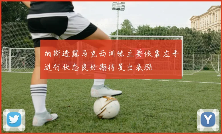 纳斯透露马克西训练主要依靠左手进行状态良好期待复出表现
