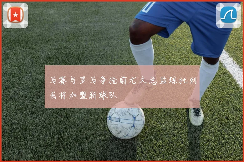 马赛与罗马争抢前尤文总监琼托利或将加盟新球队
