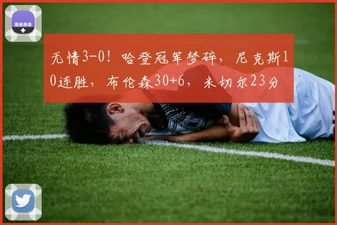 无情3-0！哈登冠军梦碎，尼克斯10连胜，布伦森30+6，米切尔23分