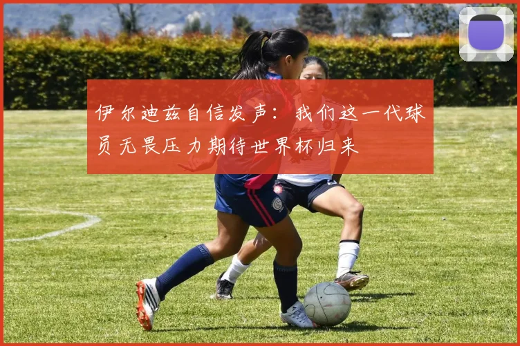 伊尔迪兹自信发声：我们这一代球员无畏压力期待世界杯归来