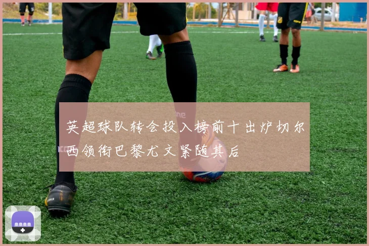 英超球队转会投入榜前十出炉切尔西领衔巴黎尤文紧随其后