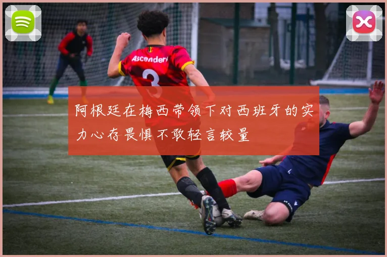 阿根廷在梅西带领下对西班牙的实力心存畏惧不敢轻言较量